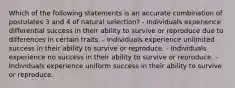 Which of the following statements is an accurate combination of postulates 3 and 4 of natural selection? - Individuals experience differential success in their ability to survive or reproduce due to differences in certain traits. - Individuals experience unlimited success in their ability to survive or reproduce. - Individuals experience no success in their ability to survive or reproduce. - Individuals experience uniform success in their ability to survive or reproduce.