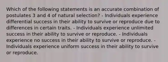 Which of the following statements is an accurate combination of postulates 3 and 4 of natural selection? - Individuals experience differential success in their ability to survive or reproduce due to differences in certain traits. - Individuals experience unlimited success in their ability to survive or reproduce. - Individuals experience no success in their ability to survive or reproduce. - Individuals experience uniform success in their ability to survive or reproduce.