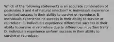 Which of the following statements is an accurate combination of postulates 3 and 4 of natural selection? A. Individuals experience unlimited success in their ability to survive or reproduce. B. Individuals experience no success in their ability to survive or reproduce. C. Individuals experience differential success in their ability to survive or reproduce due to differences in certain traits. D. Individuals experience uniform success in their ability to survive or reproduce.