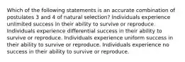 Which of the following statements is an accurate combination of postulates 3 and 4 of natural selection? Individuals experience unlimited success in their ability to survive or reproduce. Individuals experience differential success in their ability to survive or reproduce. Individuals experience uniform success in their ability to survive or reproduce. Individuals experience no success in their ability to survive or reproduce.