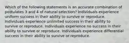 Which of the following statements is an accurate combination of postulates 3 and 4 of natural selection? Individuals experience uniform success in their ability to survive or reproduce. Individuals experience unlimited success in their ability to survive or reproduce. Individuals experience no success in their ability to survive or reproduce. Individuals experience differential success in their ability to survive or reproduce.