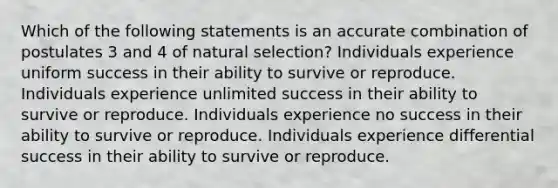 Which of the following statements is an accurate combination of postulates 3 and 4 of natural selection? Individuals experience uniform success in their ability to survive or reproduce. Individuals experience unlimited success in their ability to survive or reproduce. Individuals experience no success in their ability to survive or reproduce. Individuals experience differential success in their ability to survive or reproduce.