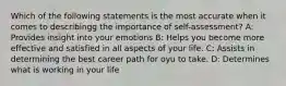 Which of the following statements is the most accurate when it comes to describingg the importance of self-assessment? A: Provides insight into your emotions B: Helps you become more effective and satisfied in all aspects of your life. C: Assists in determining the best career path for oyu to take. D: Determines what is working in your life