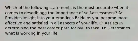 Which of the following statements is the most accurate when it comes to describingg the importance of self-assessment? A: Provides insight into your emotions B: Helps you become more effective and satisfied in all aspects of your life. C: Assists in determining the best career path for oyu to take. D: Determines what is working in your life