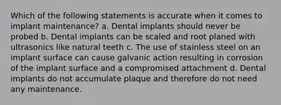 Which of the following statements is accurate when it comes to implant maintenance? a. Dental implants should never be probed b. Dental implants can be scaled and root planed with ultrasonics like natural teeth c. The use of stainless steel on an implant surface can cause galvanic action resulting in corrosion of the implant surface and a compromised attachment d. Dental implants do not accumulate plaque and therefore do not need any maintenance.