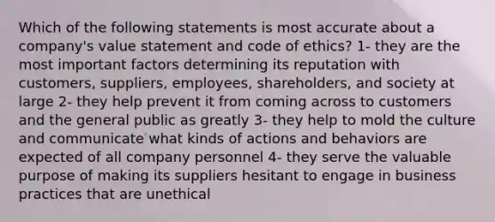 Which of the following statements is most accurate about a company's value statement and code of ethics? 1- they are the most important factors determining its reputation with customers, suppliers, employees, shareholders, and society at large 2- they help prevent it from coming across to customers and the general public as greatly 3- they help to mold the culture and communicate what kinds of actions and behaviors are expected of all company personnel 4- they serve the valuable purpose of making its suppliers hesitant to engage in business practices that are unethical