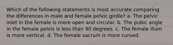 Which of the following statements is most accurate comparing the differences in male and female pelvic girdle? a. The pelvic inlet in the female is more open and circular. b. The pubic angle in the female pelvis is less than 90 degrees. c. The female ilium is more vertical. d. The female sacrum is more curved.