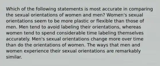 Which of the following statements is most accurate in comparing the sexual orientations of women and men? Women's sexual orientations seem to be more plastic or flexible than those of men. Men tend to avoid labeling their orientations, whereas women tend to spend considerable time labeling themselves accurately. Men's sexual orientations change more over time than do the orientations of women. The ways that men and women experience their sexual orientations are remarkably similar.