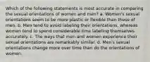 Which of the following statements is most accurate in comparing the sexual orientations of women and men? a. Women's sexual orientations seem to be more plastic or flexible than those of men. b. Men tend to avoid labeling their orientations, whereas women tend to spend considerable time labeling themselves accurately. c. The ways that men and women experience their sexual orientations are remarkably similar. d. Men's sexual orientations change more over time than do the orientations of women.