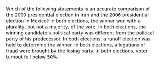 Which of the following statements is an accurate comparison of the 2009 presidential election in Iran and the 2006 presidential election in Mexico? In both elections, the winner won with a plurality, but not a majority, of the vote. In both elections, the winning candidate's political party was different from the political party of his predecessor. In both elections, a runoff election was held to determine the winner. In both elections, allegations of fraud were brought by the losing party. In both elections, voter turnout fell below 50%.