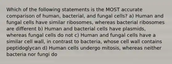 Which of the following statements is the MOST accurate comparison of human, bacterial, and fungal cells? a) Human and fungal cells have similar ribosomes, whereas bacterial ribosomes are different b) Human and bacterial cells have plasmids, whereas fungal cells do not c) Human and fungal cells have a similar cell wall, in contrast to bacteria, whose cell wall contains peptidoglycan d) Human cells undergo mitosis, whereas neither bacteria nor fungi do