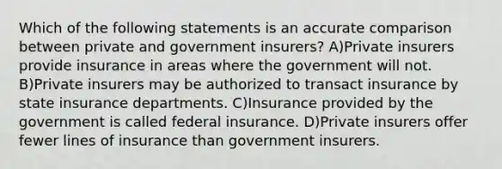 Which of the following statements is an accurate comparison between private and government insurers? A)Private insurers provide insurance in areas where the government will not. B)Private insurers may be authorized to transact insurance by state insurance departments. C)Insurance provided by the government is called federal insurance. D)Private insurers offer fewer lines of insurance than government insurers.