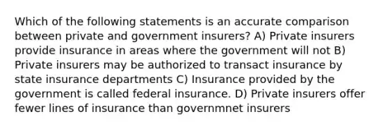 Which of the following statements is an accurate comparison between private and government insurers? A) Private insurers provide insurance in areas where the government will not B) Private insurers may be authorized to transact insurance by state insurance departments C) Insurance provided by the government is called federal insurance. D) Private insurers offer fewer lines of insurance than governmnet insurers