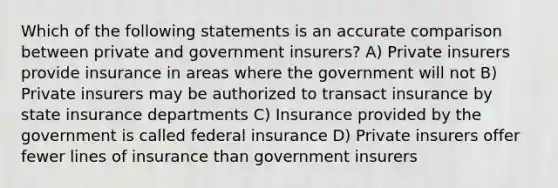 Which of the following statements is an accurate comparison between private and government insurers? A) Private insurers provide insurance in areas where the government will not B) Private insurers may be authorized to transact insurance by state insurance departments C) Insurance provided by the government is called federal insurance D) Private insurers offer fewer lines of insurance than government insurers