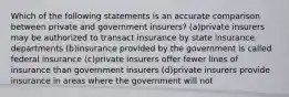 Which of the following statements is an accurate comparison between private and government insurers? (a)private insurers may be authorized to transact insurance by state insurance departments (b)insurance provided by the government is called federal insurance (c)private insurers offer fewer lines of insurance than government insurers (d)private insurers provide insurance in areas where the government will not