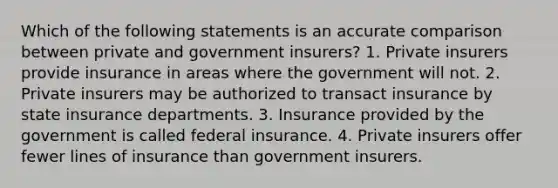 Which of the following statements is an accurate comparison between private and government insurers? 1. Private insurers provide insurance in areas where the government will not. 2. Private insurers may be authorized to transact insurance by state insurance departments. 3. Insurance provided by the government is called federal insurance. 4. Private insurers offer fewer lines of insurance than government insurers.