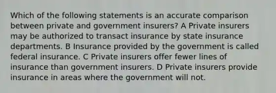 Which of the following statements is an accurate comparison between private and government insurers? A Private insurers may be authorized to transact insurance by state insurance departments. B Insurance provided by the government is called federal insurance. C Private insurers offer fewer lines of insurance than government insurers. D Private insurers provide insurance in areas where the government will not.