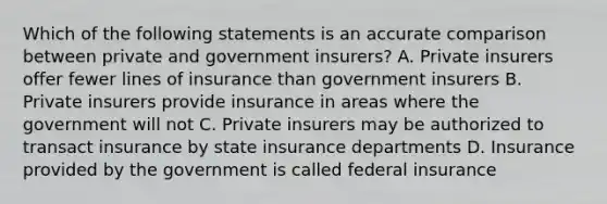 Which of the following statements is an accurate comparison between private and government insurers? A. Private insurers offer fewer lines of insurance than government insurers B. Private insurers provide insurance in areas where the government will not C. Private insurers may be authorized to transact insurance by state insurance departments D. Insurance provided by the government is called federal insurance