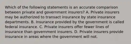 Which of the following statements is an accurate comparison between private and government insurers? A. Private insurers may be authorized to transact insurance by state insurance departments. B. Insurance provided by the government is called federal insurance. C. Private insurers offer fewer lines of insurance than government insurers. D. Private insurers provide insurance in areas where the government will not.