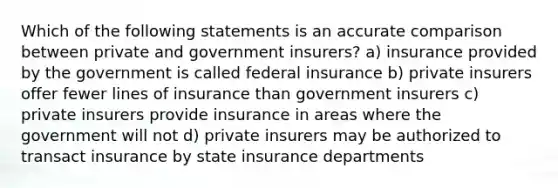 Which of the following statements is an accurate comparison between private and government insurers? a) insurance provided by the government is called federal insurance b) private insurers offer fewer lines of insurance than government insurers c) private insurers provide insurance in areas where the government will not d) private insurers may be authorized to transact insurance by state insurance departments