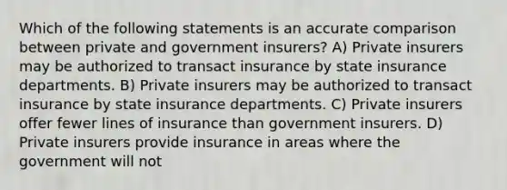 Which of the following statements is an accurate comparison between private and government insurers? A) Private insurers may be authorized to transact insurance by state insurance departments. B) Private insurers may be authorized to transact insurance by state insurance departments. C) Private insurers offer fewer lines of insurance than government insurers. D) Private insurers provide insurance in areas where the government will not