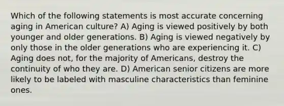 Which of the following statements is most accurate concerning aging in American culture? A) Aging is viewed positively by both younger and older generations. B) Aging is viewed negatively by only those in the older generations who are experiencing it. C) Aging does not, for the majority of Americans, destroy the continuity of who they are. D) American senior citizens are more likely to be labeled with masculine characteristics than feminine ones.