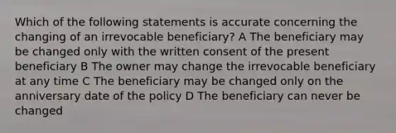 Which of the following statements is accurate concerning the changing of an irrevocable beneficiary? A The beneficiary may be changed only with the written consent of the present beneficiary B The owner may change the irrevocable beneficiary at any time C The beneficiary may be changed only on the anniversary date of the policy D The beneficiary can never be changed