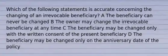 Which of the following statements is accurate concerning the changing of an irrevocable beneficiary? A The beneficiary can never be changed B The owner may change the irrevocable beneficiary at any time C The beneficiary may be changed only with the written consent of the present beneficiary D The beneficiary may be changed only on the anniversary date of the policy