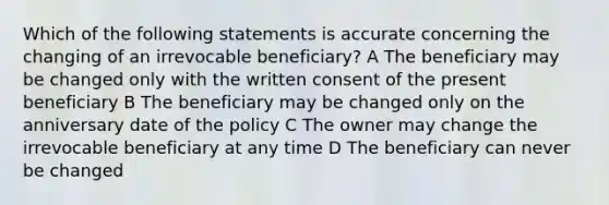 Which of the following statements is accurate concerning the changing of an irrevocable beneficiary? A The beneficiary may be changed only with the written consent of the present beneficiary B The beneficiary may be changed only on the anniversary date of the policy C The owner may change the irrevocable beneficiary at any time D The beneficiary can never be changed