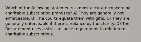 Which of the following statements is most accurate concerning charitable subscription promises? A) They are generally not enforceable. B) The courts equate them with gifts. C) They are generally enforceable if there is reliance by the charity. D) The Restatement uses a strict reliance requirement in relation to charitable subscriptions.