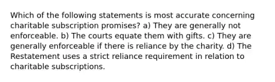 Which of the following statements is most accurate concerning charitable subscription promises? a) They are generally not enforceable. b) The courts equate them with gifts. c) They are generally enforceable if there is reliance by the charity. d) The Restatement uses a strict reliance requirement in relation to charitable subscriptions.