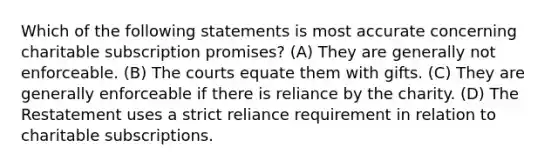 Which of the following statements is most accurate concerning charitable subscription promises? (A) They are generally not enforceable. (B) The courts equate them with gifts. (C) They are generally enforceable if there is reliance by the charity. (D) The Restatement uses a strict reliance requirement in relation to charitable subscriptions.