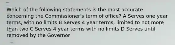 Which of the following statements is the most accurate concerning the Commissioner's term of office? A Serves one year terms, with no limits B Serves 4 year terms, limited to not more than two C Serves 4 year terms with no limits D Serves until removed by the Governor