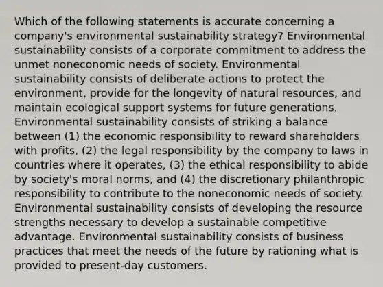 Which of the following statements is accurate concerning a company's environmental sustainability strategy? Environmental sustainability consists of a corporate commitment to address the unmet noneconomic needs of society. Environmental sustainability consists of deliberate actions to protect the environment, provide for the longevity of natural resources, and maintain ecological support systems for future generations. Environmental sustainability consists of striking a balance between (1) the economic responsibility to reward shareholders with profits, (2) the legal responsibility by the company to laws in countries where it operates, (3) the ethical responsibility to abide by society's moral norms, and (4) the discretionary philanthropic responsibility to contribute to the noneconomic needs of society. Environmental sustainability consists of developing the resource strengths necessary to develop a sustainable competitive advantage. Environmental sustainability consists of business practices that meet the needs of the future by rationing what is provided to present-day customers.