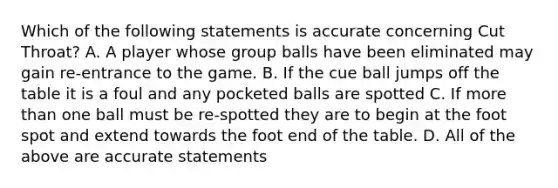 Which of the following statements is accurate concerning Cut Throat? A. A player whose group balls have been eliminated may gain re-entrance to the game. B. If the cue ball jumps off the table it is a foul and any pocketed balls are spotted C. If more than one ball must be re-spotted they are to begin at the foot spot and extend towards the foot end of the table. D. All of the above are accurate statements