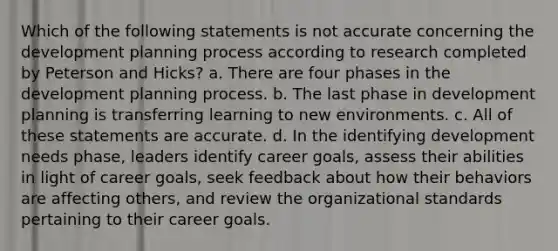 Which of the following statements is not accurate concerning the development planning process according to research completed by Peterson and Hicks? a. There are four phases in the development planning process. b. The last phase in development planning is transferring learning to new environments. c. All of these statements are accurate. d. In the identifying development needs phase, leaders identify career goals, assess their abilities in light of career goals, seek feedback about how their behaviors are affecting others, and review the organizational standards pertaining to their career goals.