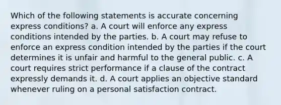 Which of the following statements is accurate concerning express conditions? a. A court will enforce any express conditions intended by the parties. b. A court may refuse to enforce an express condition intended by the parties if the court determines it is unfair and harmful to the general public. c. A court requires strict performance if a clause of the contract expressly demands it. d. A court applies an objective standard whenever ruling on a personal satisfaction contract.