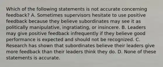 Which of the following statements is not accurate concerning feedback? A. Sometimes supervisors hesitate to use positive feedback because they believe subordinates may see it as politically manipulative, ingratiating, or insincere. B. Leaders may give positive feedback infrequently if they believe good performance is expected and should not be recognized. C. Research has shown that subordinates believe their leaders give more feedback than their leaders think they do. D. None of these statements is accurate.