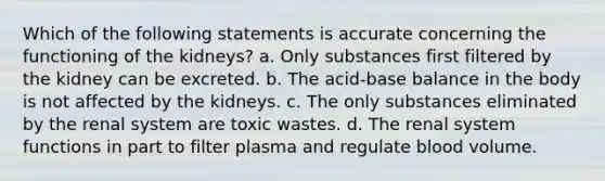 Which of the following statements is accurate concerning the functioning of the kidneys? a. Only substances first filtered by the kidney can be excreted. b. The acid-base balance in the body is not affected by the kidneys. c. The only substances eliminated by the renal system are toxic wastes. d. The renal system functions in part to filter plasma and regulate blood volume.