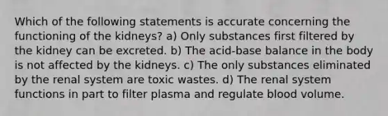 Which of the following statements is accurate concerning the functioning of the kidneys? a) Only substances first filtered by the kidney can be excreted. b) The acid-base balance in the body is not affected by the kidneys. c) The only substances eliminated by the renal system are toxic wastes. d) The renal system functions in part to filter plasma and regulate blood volume.