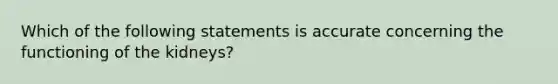 Which of the following statements is accurate concerning the functioning of the kidneys?