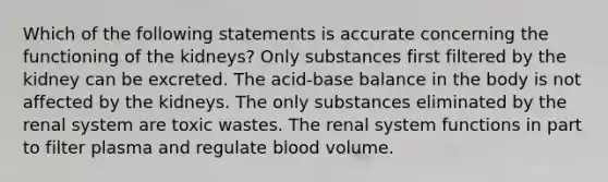 Which of the following statements is accurate concerning the functioning of the kidneys? Only substances first filtered by the kidney can be excreted. The acid-base balance in the body is not affected by the kidneys. The only substances eliminated by the renal system are toxic wastes. The renal system functions in part to filter plasma and regulate blood volume.