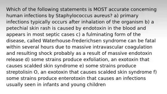 Which of the following statements is MOST accurate concerning human infections by Staphylococcus aureus? a) primary infections typically occurs after inhalation of the organism b) a petechial skin rash is caused by endotoxin in <a href='https://www.questionai.com/knowledge/k7oXMfj7lk-the-blood' class='anchor-knowledge'>the blood</a> and appears in most septic cases c) a fulminating form of the disease, called Waterhouse-frederichsen syndrome can be fatal within several hours due to massive intravascular coagulation and resulting shock probably as a result of massive endotoxin release d) some strains produce exfoliation, an exotoxin that causes scalded skin syndrome e) some strains produce streptolisin O, an exotoxin that causes scalded skin syndrome f) some strains produce enterotoxin that causes an infections usually seen in infants and young children