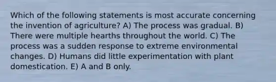 Which of the following statements is most accurate concerning the invention of agriculture? A) The process was gradual. B) There were multiple hearths throughout the world. C) The process was a sudden response to extreme environmental changes. D) Humans did little experimentation with plant domestication. E) A and B only.