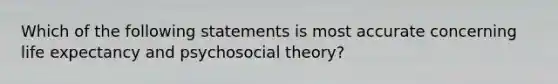 Which of the following statements is most accurate concerning life expectancy and psychosocial theory?