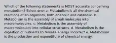 Which of the following statements is MOST accurate concerning metabolism? Select one: a. Metabolism is all the chemical reactions of an organism, both anabolic and catabolic. b. Metabolism is the assembly of small molecules into macromolecules. c. Metabolism is the assembly of macromolecules into cellular structures. d. Metabolism is the digestion of nutrients to release energy. Incorrect e. Metabolism is the production and expenditure of chemical energy.