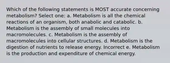 Which of the following statements is MOST accurate concerning metabolism? Select one: a. Metabolism is all the chemical reactions of an organism, both anabolic and catabolic. b. Metabolism is the assembly of small molecules into macromolecules. c. Metabolism is the assembly of macromolecules into cellular structures. d. Metabolism is the digestion of nutrients to release energy. Incorrect e. Metabolism is the production and expenditure of chemical energy.