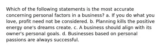 Which of the following statements is the most accurate concerning personal factors in a business? a. If you do what you love, profit need not be considered. b. Planning kills the positive energy one's dreams create. c. A business should align with its owner's personal goals. d. Businesses based on personal passions are always successful.