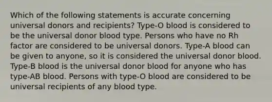 Which of the following statements is accurate concerning universal donors and recipients? Type-O blood is considered to be the universal donor blood type. Persons who have no Rh factor are considered to be universal donors. Type-A blood can be given to anyone, so it is considered the universal donor blood. Type-B blood is the universal donor blood for anyone who has type-AB blood. Persons with type-O blood are considered to be universal recipients of any blood type.