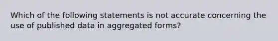 Which of the following statements is not accurate concerning the use of published data in aggregated forms?